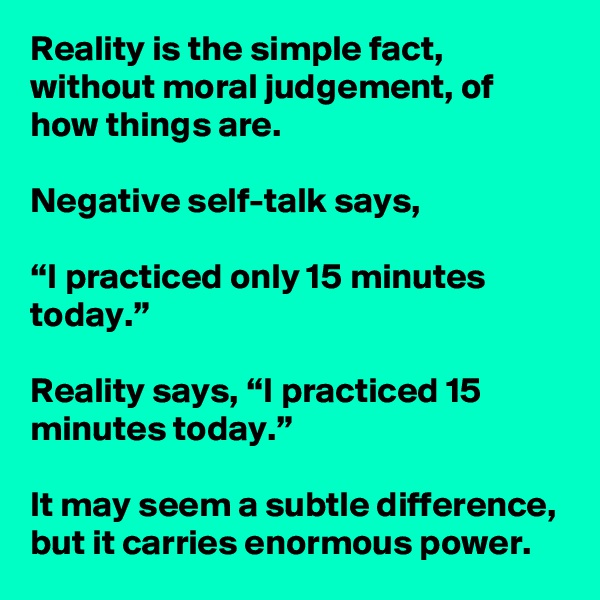Reality is the simple fact, without moral judgement, of how things are.

Negative self-talk says, 

“I practiced only 15 minutes today.”

Reality says, “I practiced 15 minutes today.”

It may seem a subtle difference, but it carries enormous power.