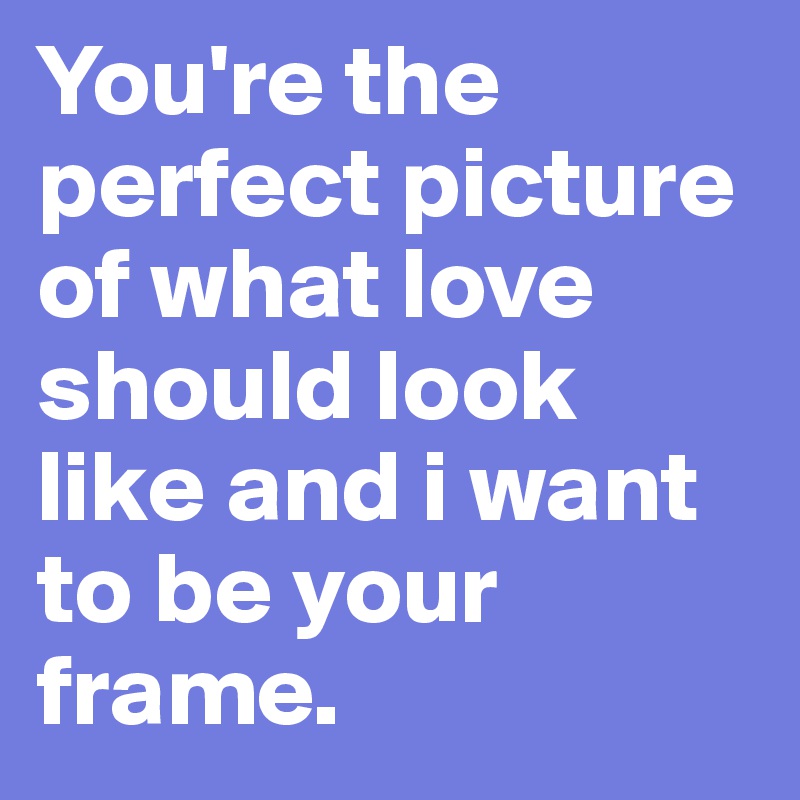 You're the perfect picture of what love should look like and i want to be your frame.