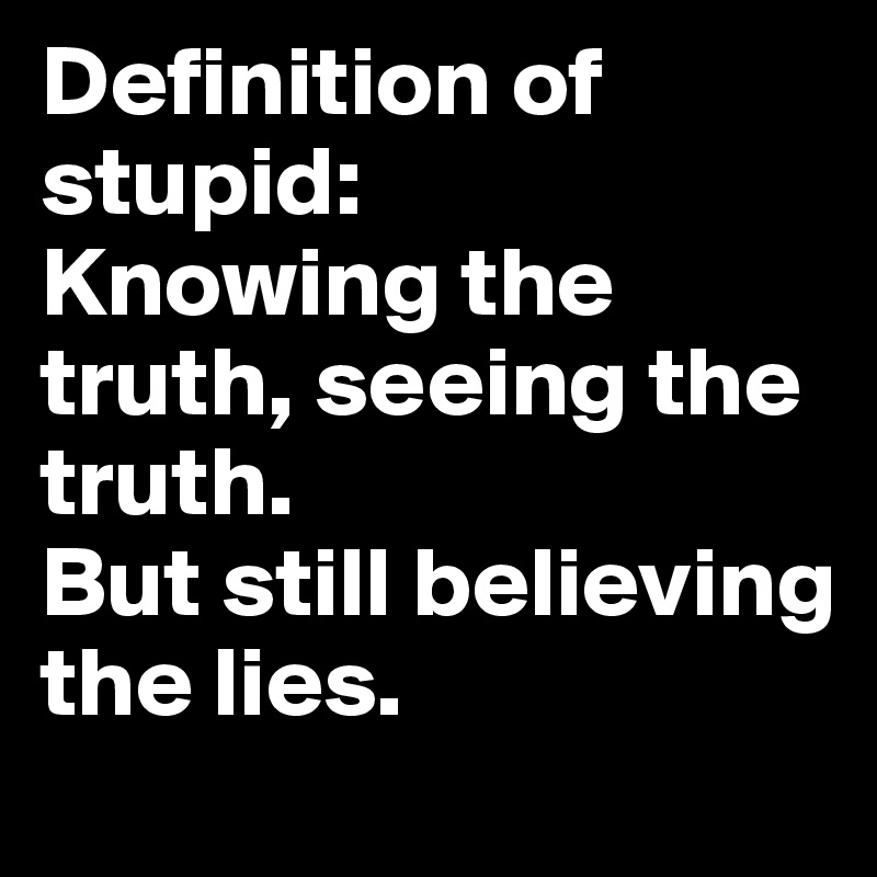 Definition of stupid:
Knowing the truth, seeing the truth.
But still believing the lies.