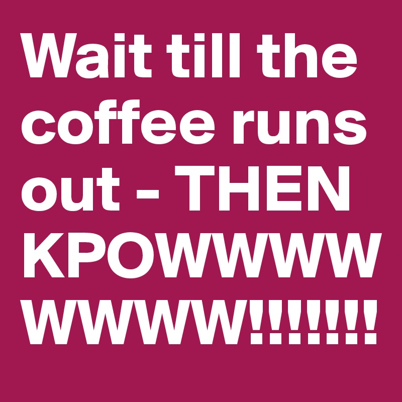 Wait till the coffee runs out - THEN KPOWWWWWWWW!!!!!!!