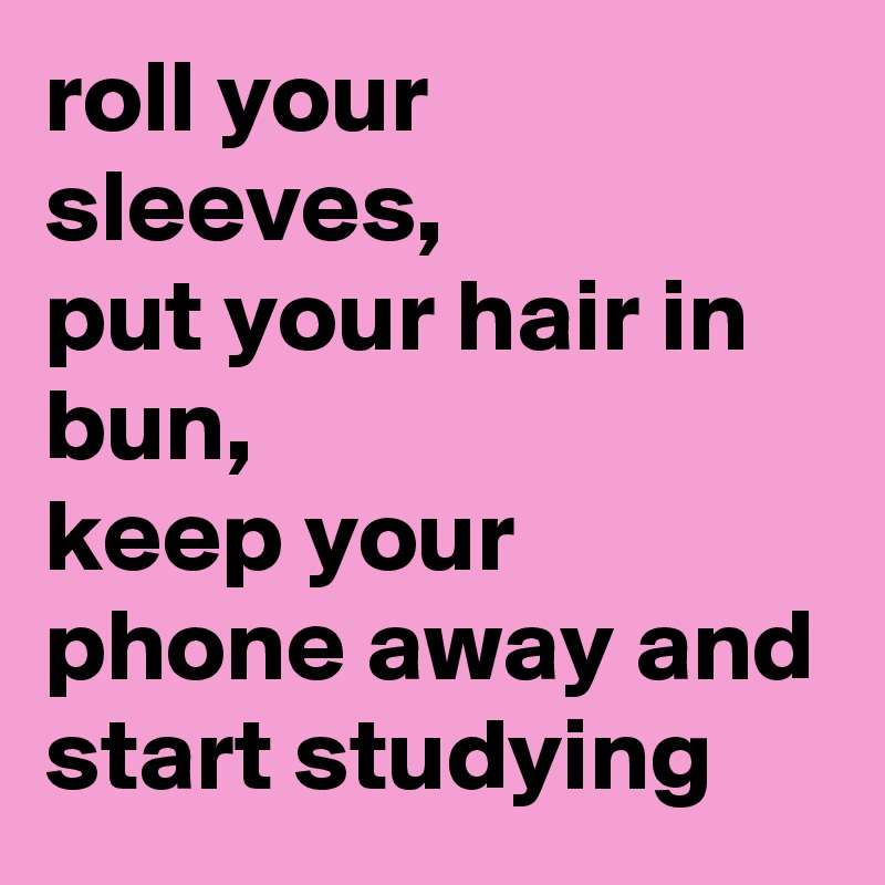 roll your sleeves,
put your hair in bun,
keep your phone away and start studying