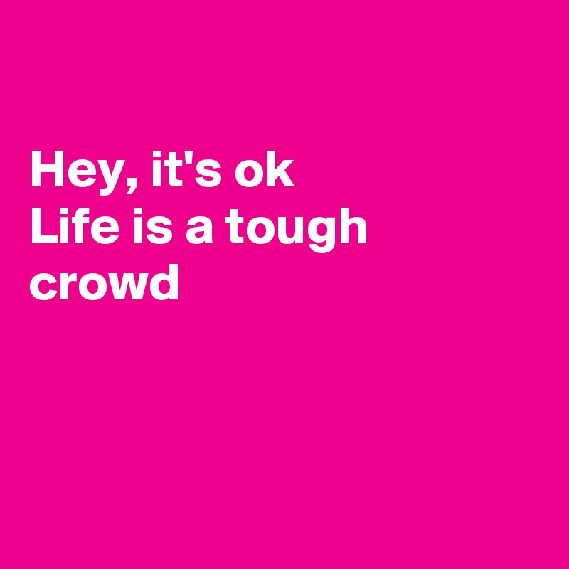 

Hey, it's ok
Life is a tough crowd



