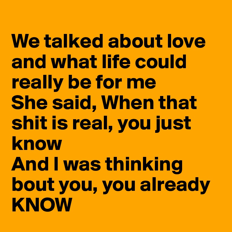 
We talked about love and what life could really be for me
She said, When that shit is real, you just know
And I was thinking bout you, you already KNOW