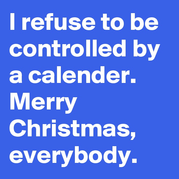 I refuse to be controlled by a calender. Merry Christmas, everybody.