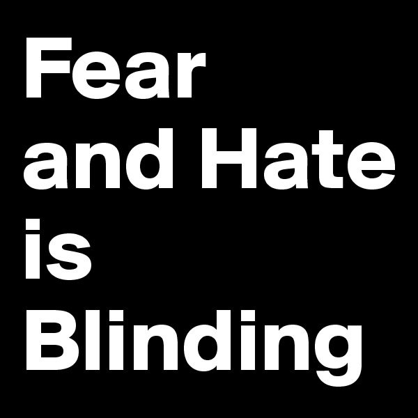 Fear 
and Hate 
is Blinding