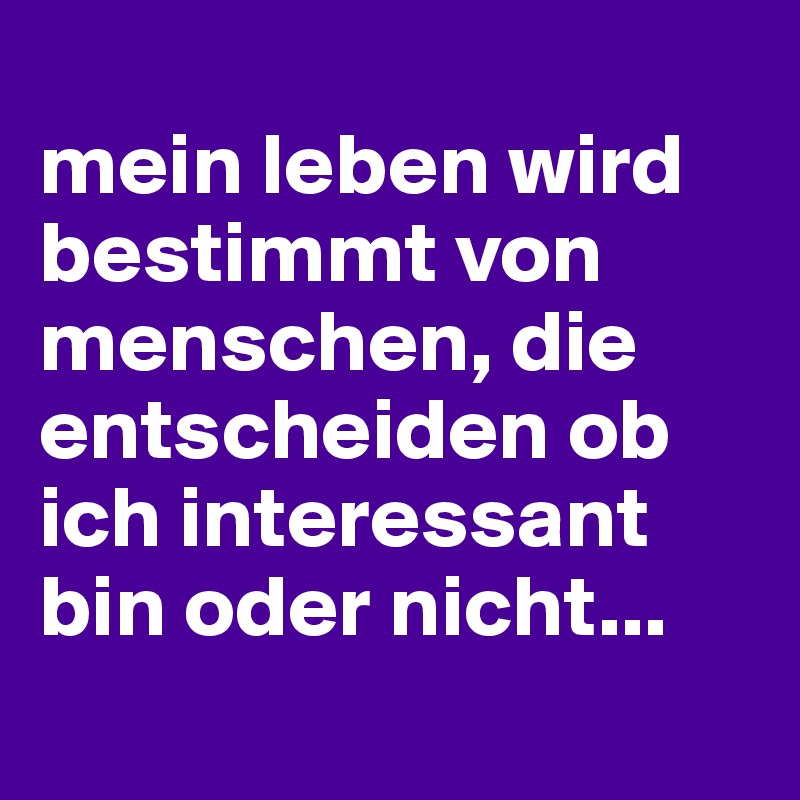 
mein leben wird bestimmt von menschen, die entscheiden ob ich interessant bin oder nicht...
