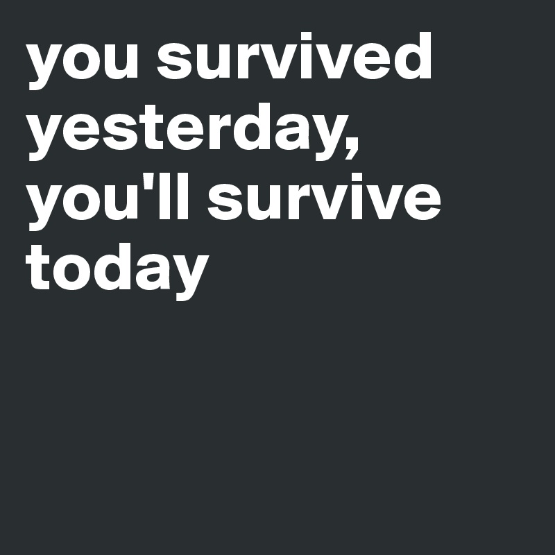 you survived yesterday, you'll survive today


