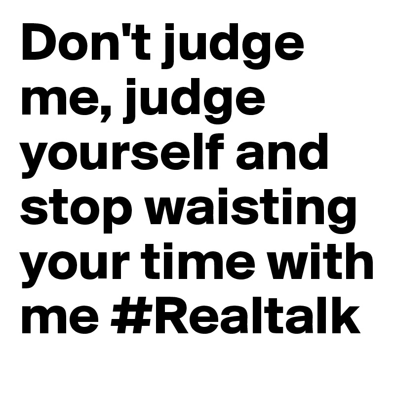 Don't judge me, judge yourself and stop waisting your time with me #Realtalk