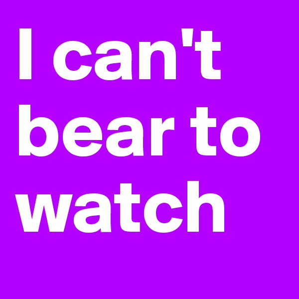 I can't bear to watch 