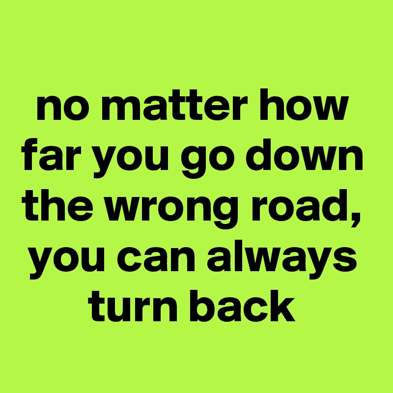 
no matter how far you go down the wrong road, you can always turn back
