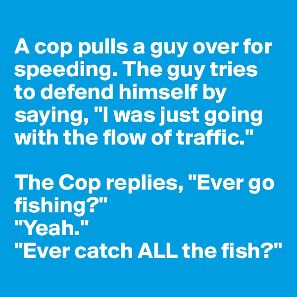 
A cop pulls a guy over for speeding. The guy tries to defend himself by saying, "I was just going with the flow of traffic." 

The Cop replies, "Ever go fishing?"
"Yeah." 
"Ever catch ALL the fish?"