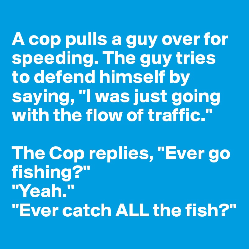 
A cop pulls a guy over for speeding. The guy tries to defend himself by saying, "I was just going with the flow of traffic." 

The Cop replies, "Ever go fishing?"
"Yeah." 
"Ever catch ALL the fish?"