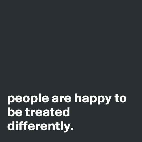 





people are happy to be treated differently.