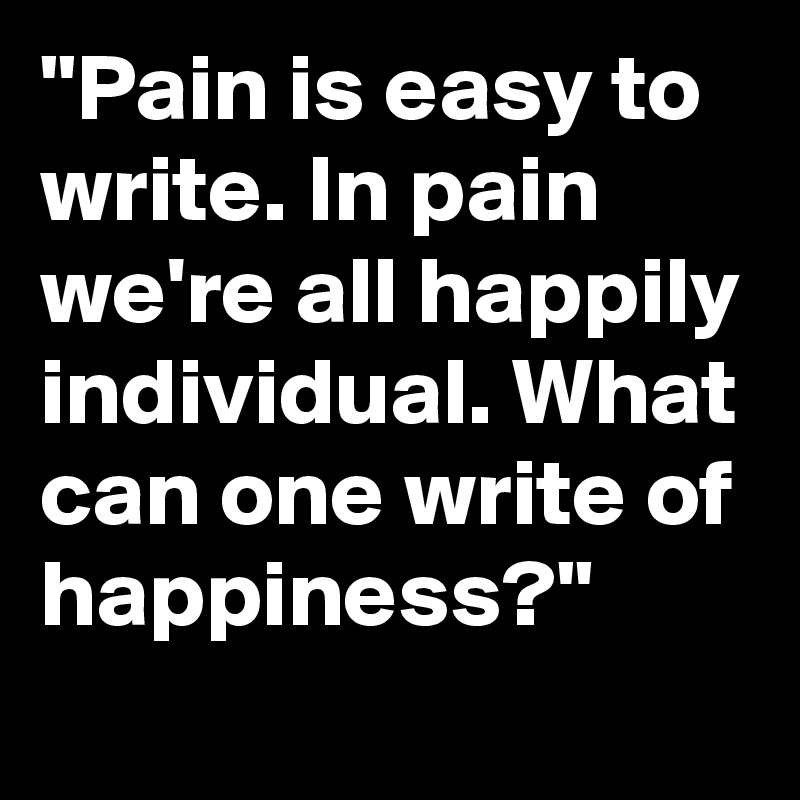 "Pain is easy to write. In pain we're all happily individual. What can one write of happiness?"