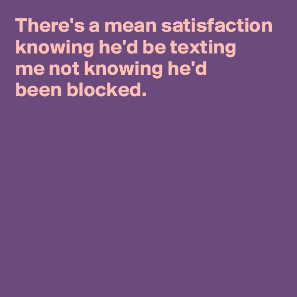 There's a mean satisfaction knowing he'd be texting 
me not knowing he'd 
been blocked.







