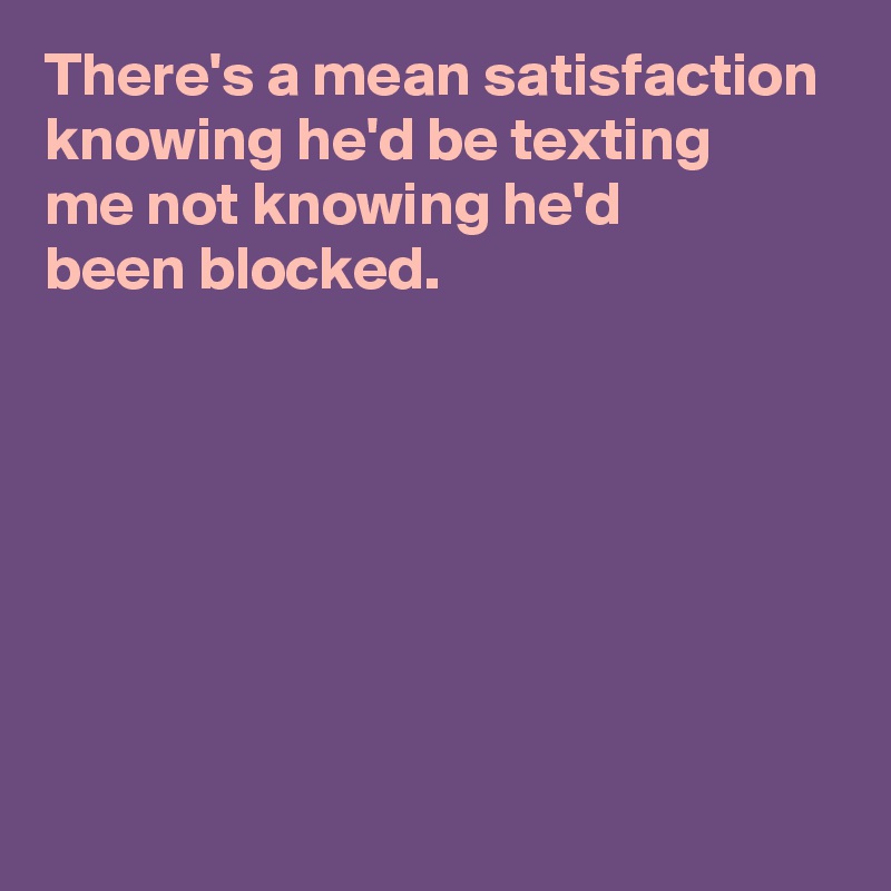 There's a mean satisfaction knowing he'd be texting 
me not knowing he'd 
been blocked.







