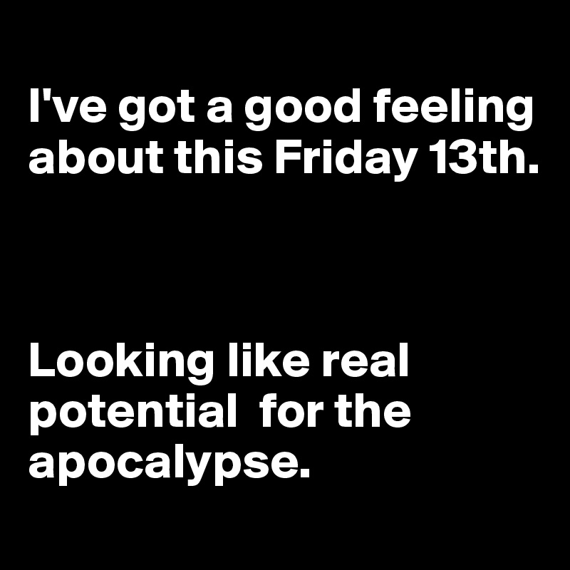 
I've got a good feeling about this Friday 13th. 



Looking like real potential  for the apocalypse. 