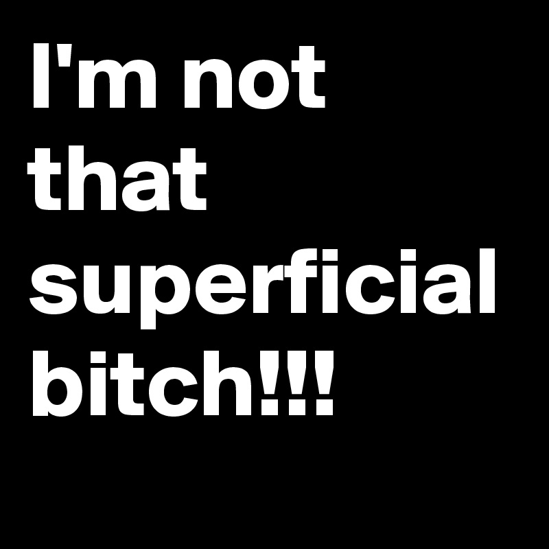 I'm not that superficial bitch!!!