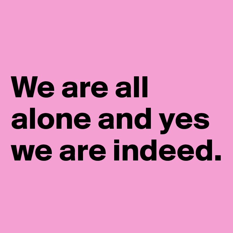 

We are all alone and yes we are indeed.
