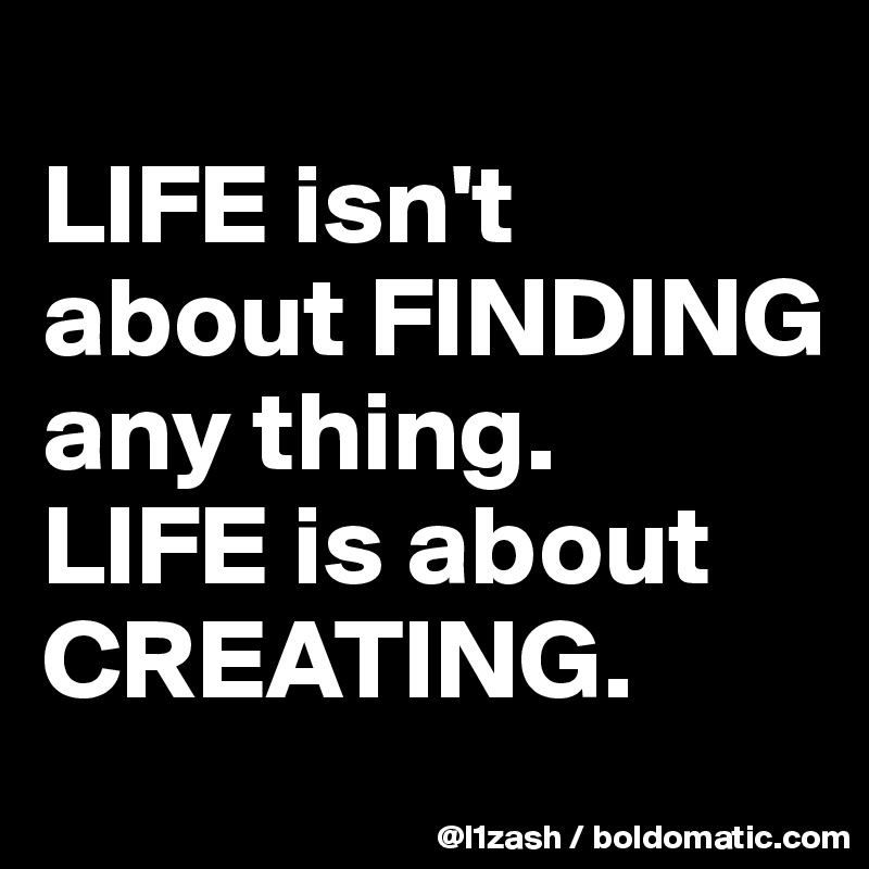 
LIFE isn't about FINDING any thing.
LIFE is about CREATING. 