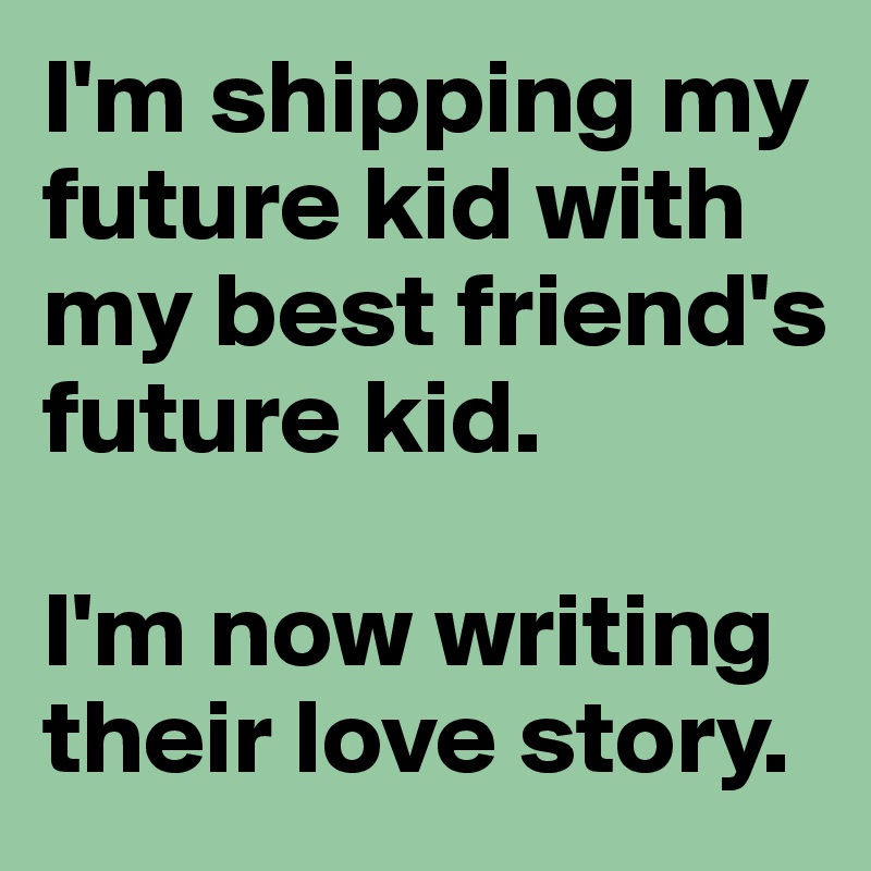 I'm shipping my future kid with my best friend's future kid. 

I'm now writing their love story. 