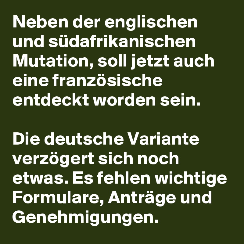 Neben der englischen und südafrikanischen Mutation, soll jetzt auch eine französische entdeckt worden sein.

Die deutsche Variante verzögert sich noch etwas. Es fehlen wichtige Formulare, Anträge und Genehmigungen.