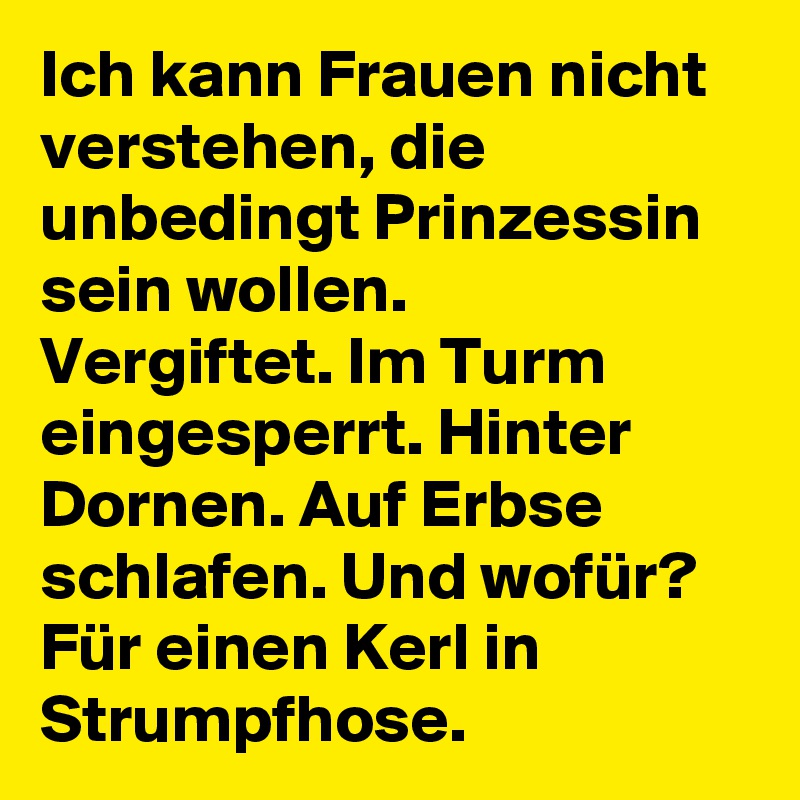 Ich kann Frauen nicht verstehen, die unbedingt Prinzessin sein wollen.
Vergiftet. Im Turm eingesperrt. Hinter Dornen. Auf Erbse schlafen. Und wofür?
Für einen Kerl in Strumpfhose. 