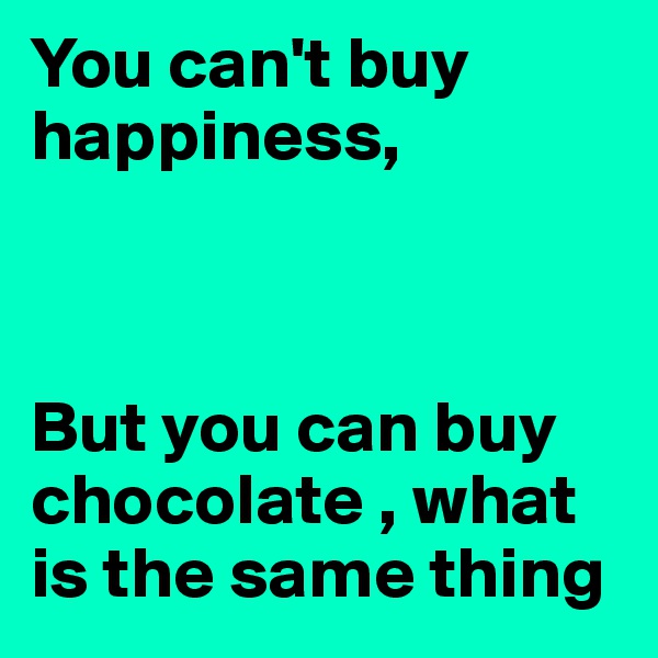 You can't buy happiness,



But you can buy chocolate , what is the same thing 