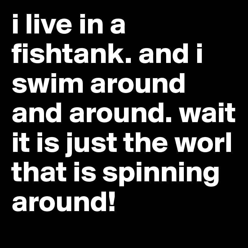 i live in a fishtank. and i swim around and around. wait it is just the worl that is spinning around!