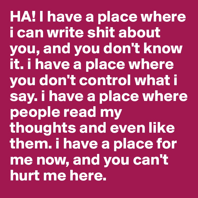 HA! I have a place where i can write shit about you, and you don't know it. i have a place where you don't control what i say. i have a place where people read my thoughts and even like them. i have a place for me now, and you can't hurt me here.