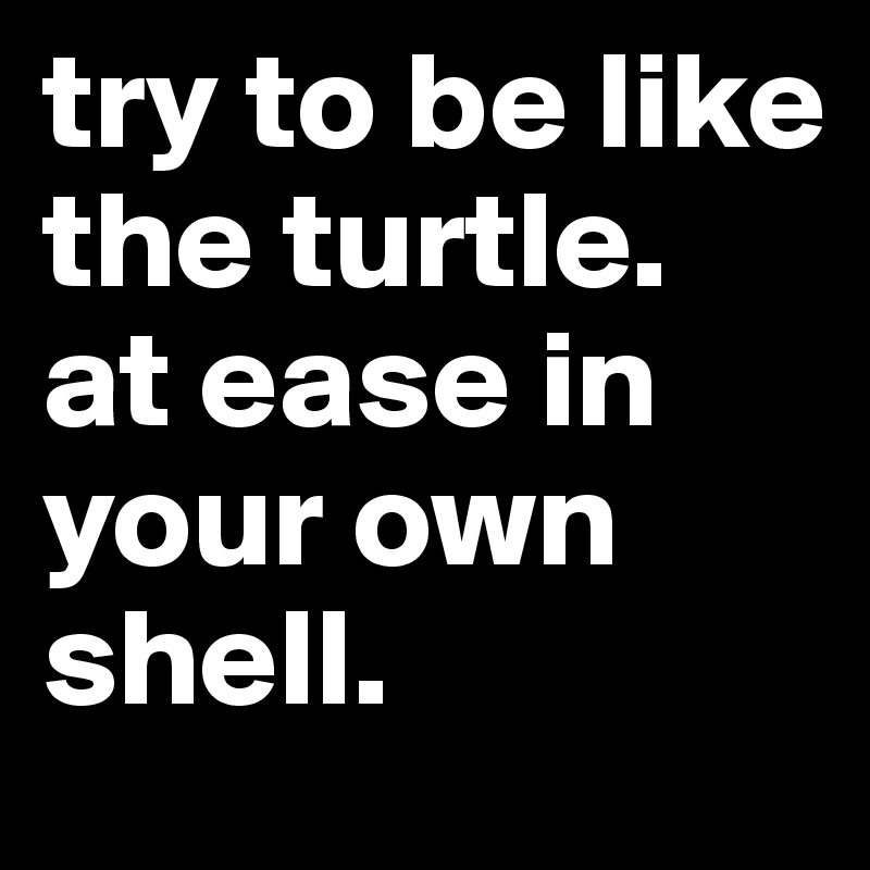 try to be like the turtle.
at ease in your own shell.