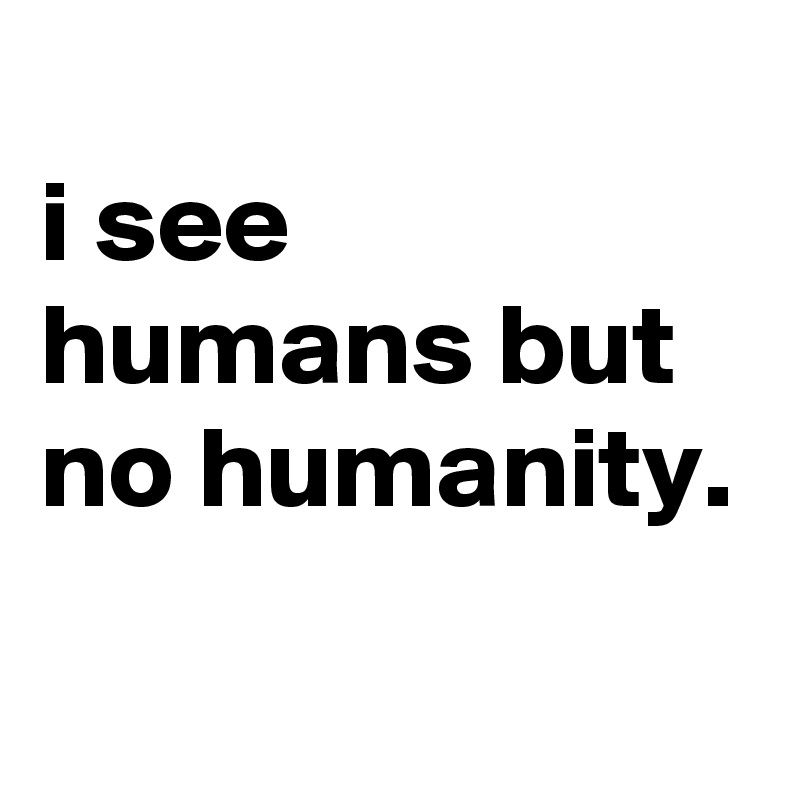 
i see humans but no humanity.
