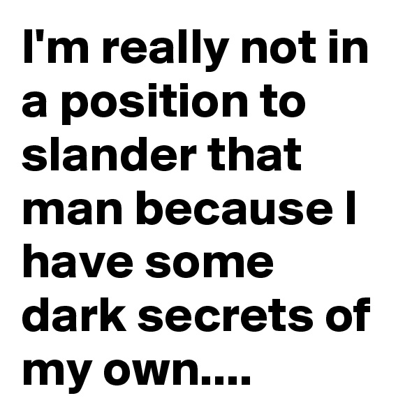 I'm really not in a position to slander that man because I have some dark secrets of my own....