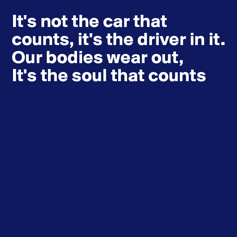 It's not the car that counts, it's the driver in it.
Our bodies wear out,
It's the soul that counts






