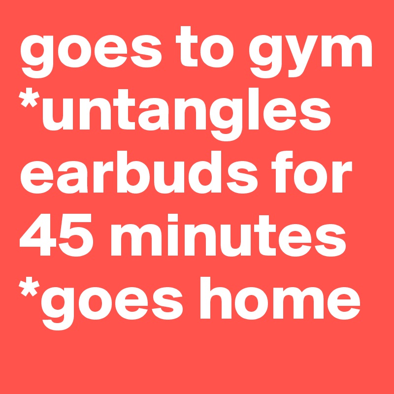goes to gym
*untangles earbuds for 45 minutes
*goes home