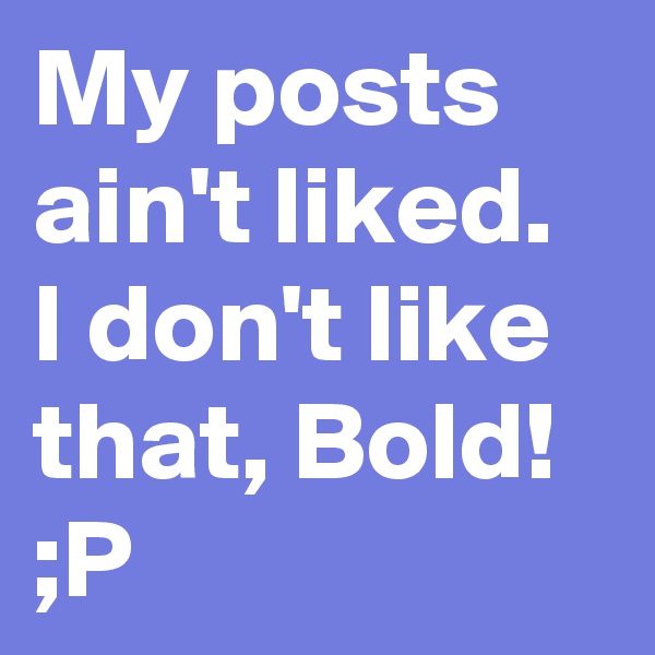 My posts ain't liked. I don't like that, Bold! ;P