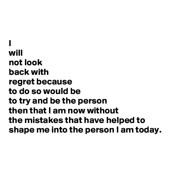 

I
will
not look
back with
regret because 
to do so would be 
to try and be the person 
then that I am now without 
the mistakes that have helped to shape me into the person I am today.


