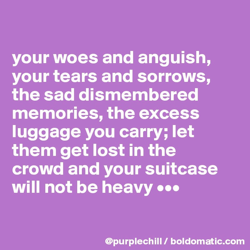 

your woes and anguish,
your tears and sorrows,
the sad dismembered 
memories, the excess 
luggage you carry; let 
them get lost in the 
crowd and your suitcase 
will not be heavy •••

