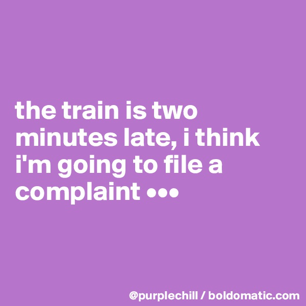 


the train is two minutes late, i think i'm going to file a complaint •••


