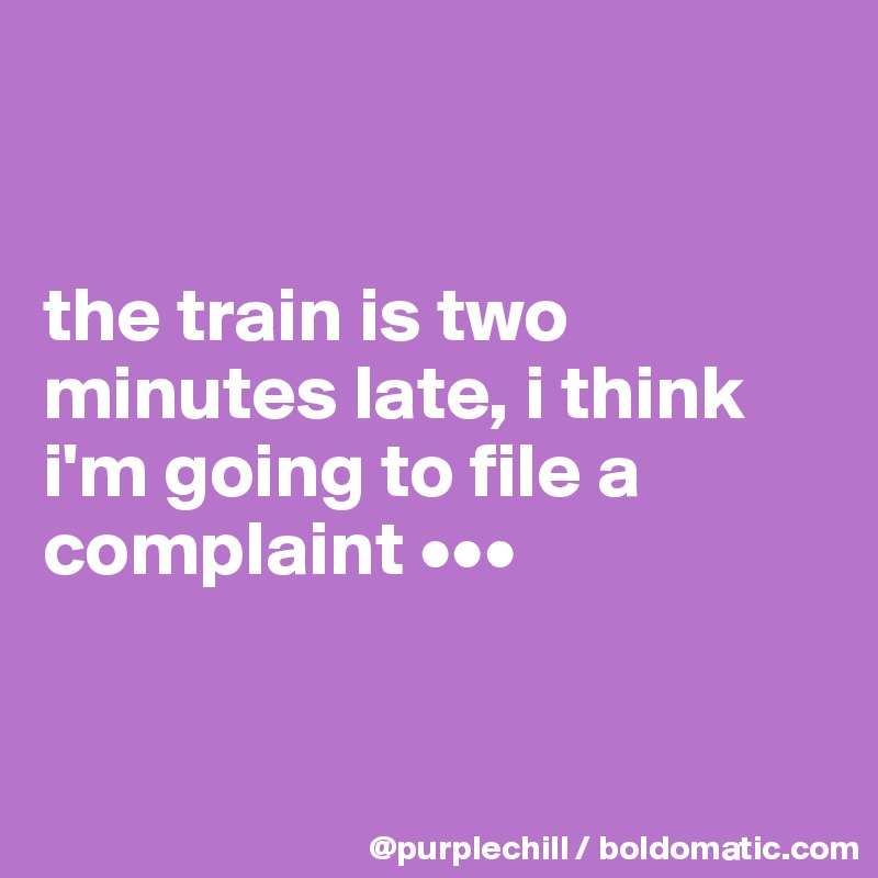 


the train is two minutes late, i think i'm going to file a complaint •••


