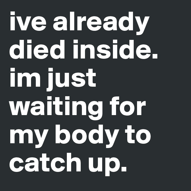 ive already died inside. im just waiting for my body to catch up.