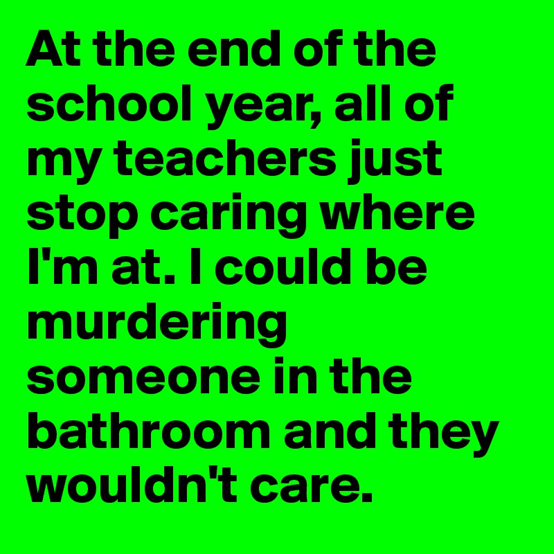 At the end of the school year, all of my teachers just stop caring where I'm at. I could be murdering someone in the bathroom and they wouldn't care. 