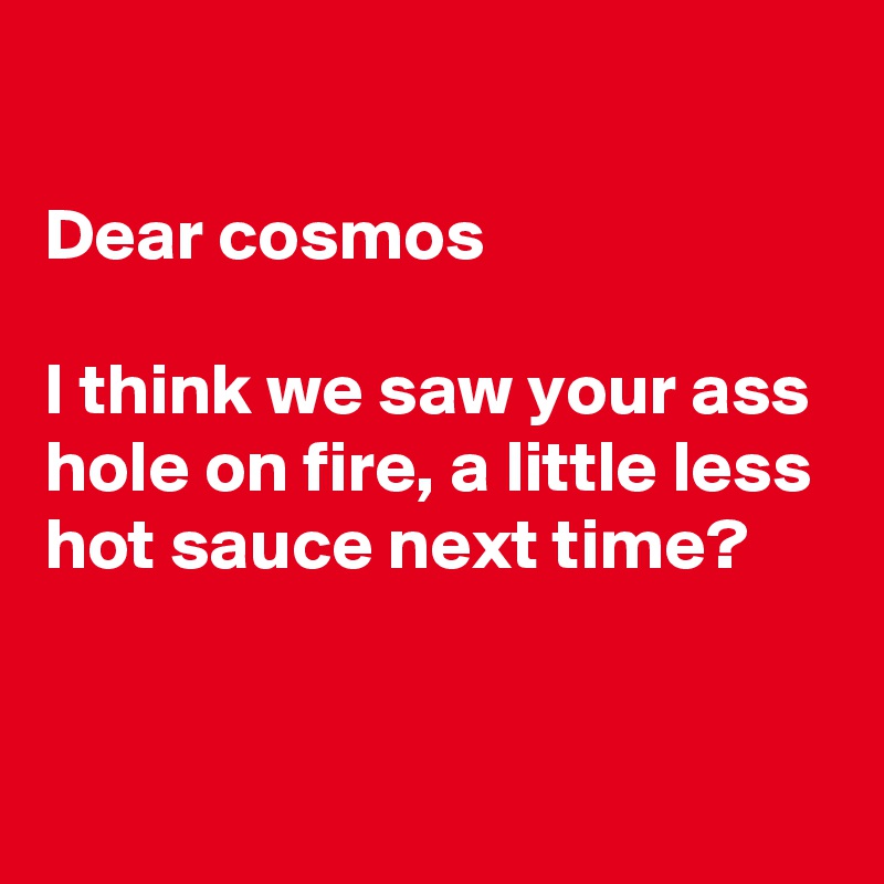 

Dear cosmos 

I think we saw your ass hole on fire, a little less hot sauce next time?


