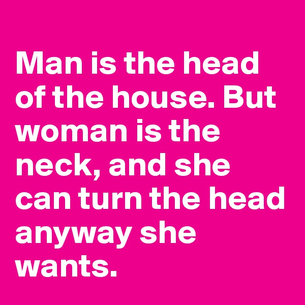 
Man is the head of the house. But woman is the neck, and she can turn the head anyway she wants.