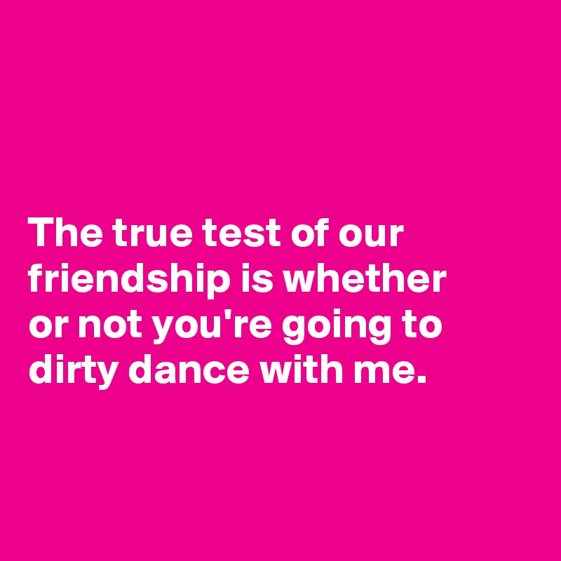 



The true test of our friendship is whether 
or not you're going to dirty dance with me.


