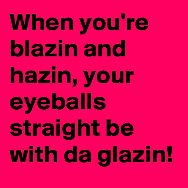 When you're blazin and hazin, your eyeballs straight be with da glazin!