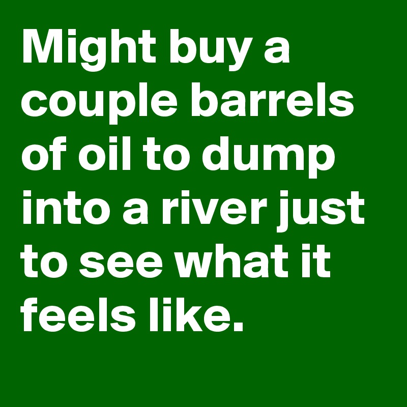 Might buy a couple barrels of oil to dump into a river just to see what it feels like.