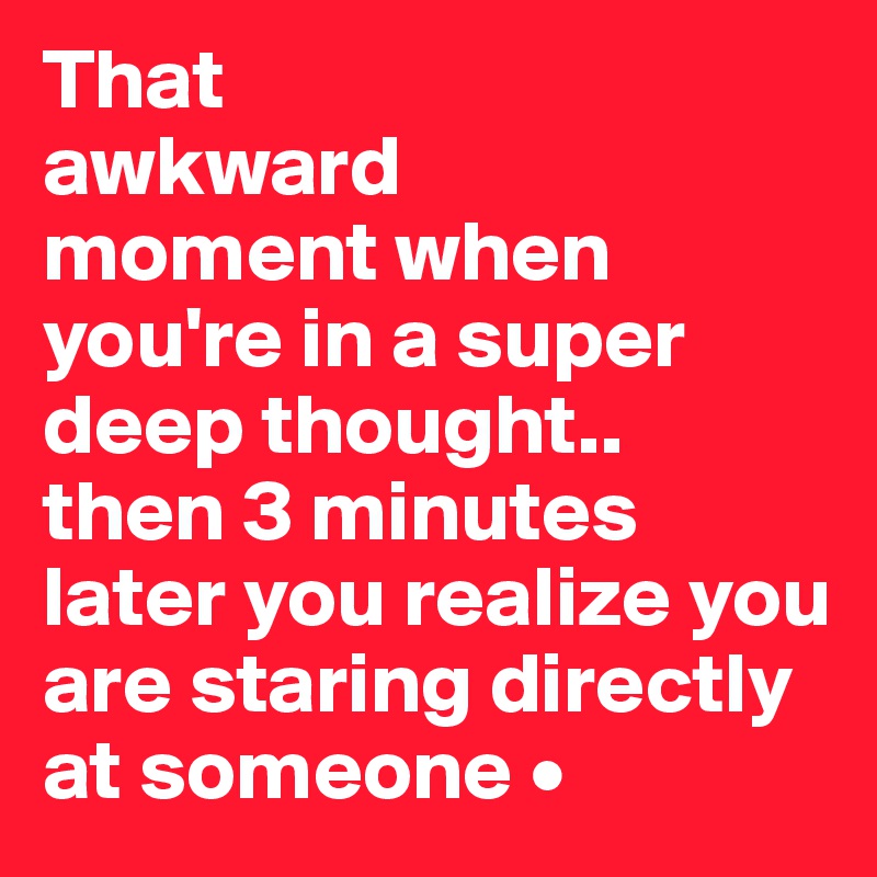 That
awkward
moment when you're in a super deep thought..
then 3 minutes later you realize you are staring directly at someone •