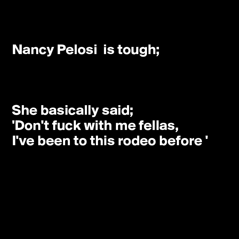 

Nancy Pelosi  is tough;



She basically said;
'Don't fuck with me fellas,
I've been to this rodeo before '




