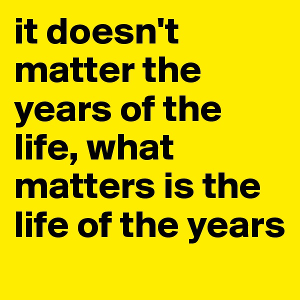 it doesn't matter the years of the life, what 
matters is the life of the years